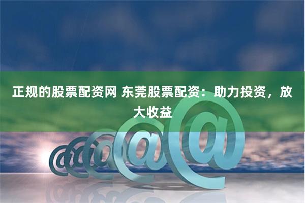 正规的股票配资网 东莞股票配资：助力投资，放大收益