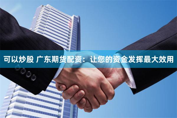 可以炒股 广东期货配资：让您的资金发挥最大效用