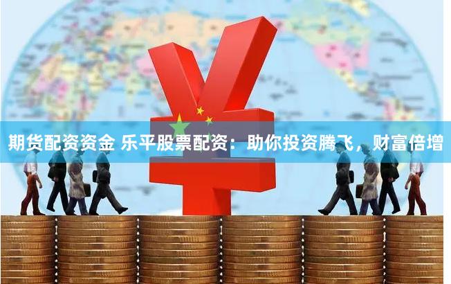 期货配资资金 乐平股票配资：助你投资腾飞，财富倍增