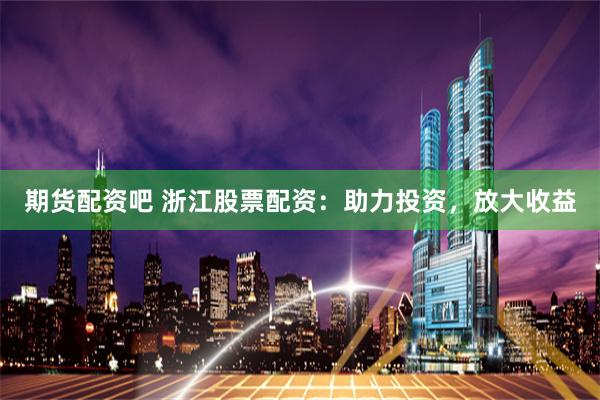 期货配资吧 浙江股票配资：助力投资，放大收益