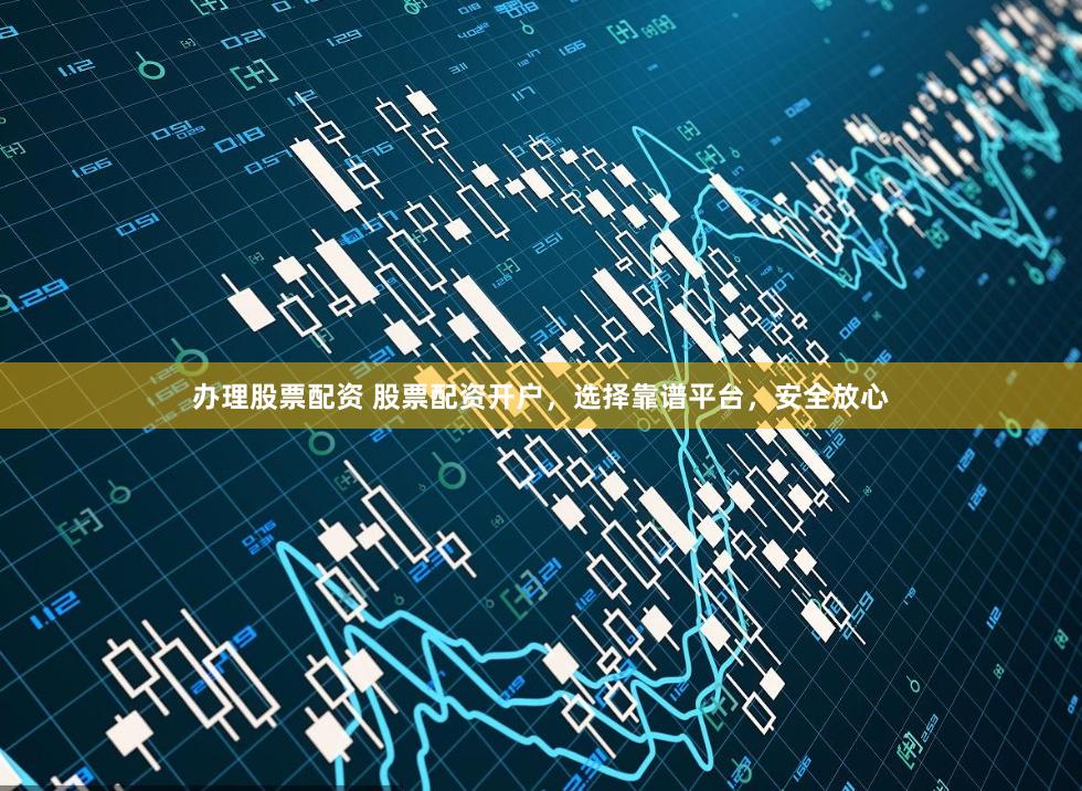 办理股票配资 股票配资开户，选择靠谱平台，安全放心
