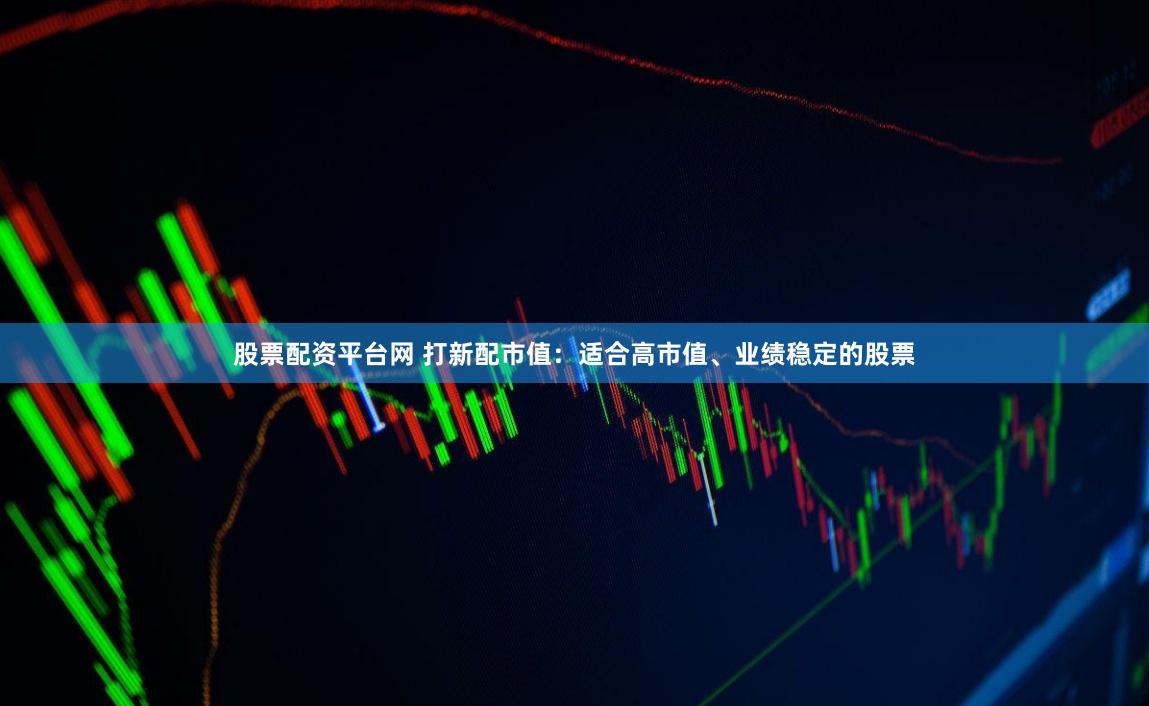 股票配资平台网 打新配市值：适合高市值、业绩稳定的股票
