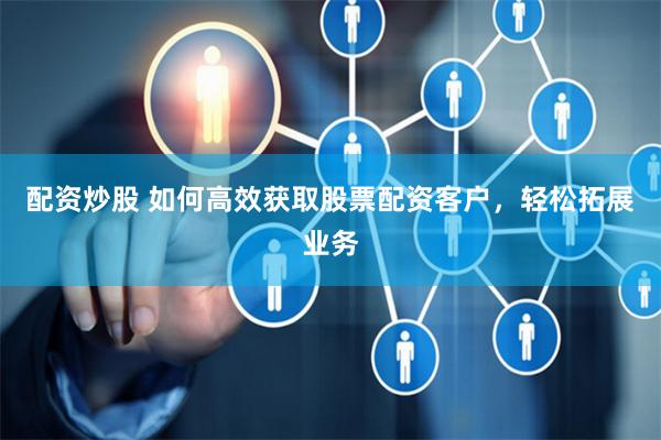 配资炒股 如何高效获取股票配资客户，轻松拓展业务