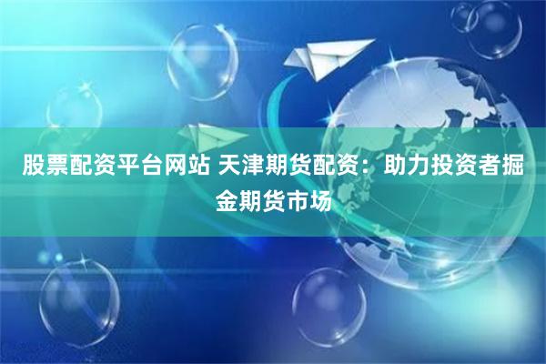 股票配资平台网站 天津期货配资：助力投资者掘金期货市场