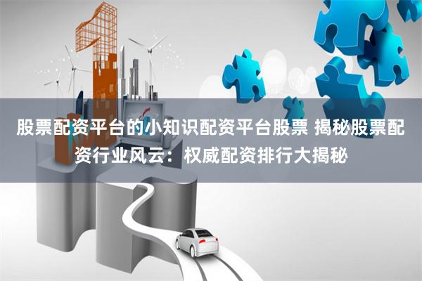 股票配资平台的小知识配资平台股票 揭秘股票配资行业风云：权威配资排行大揭秘