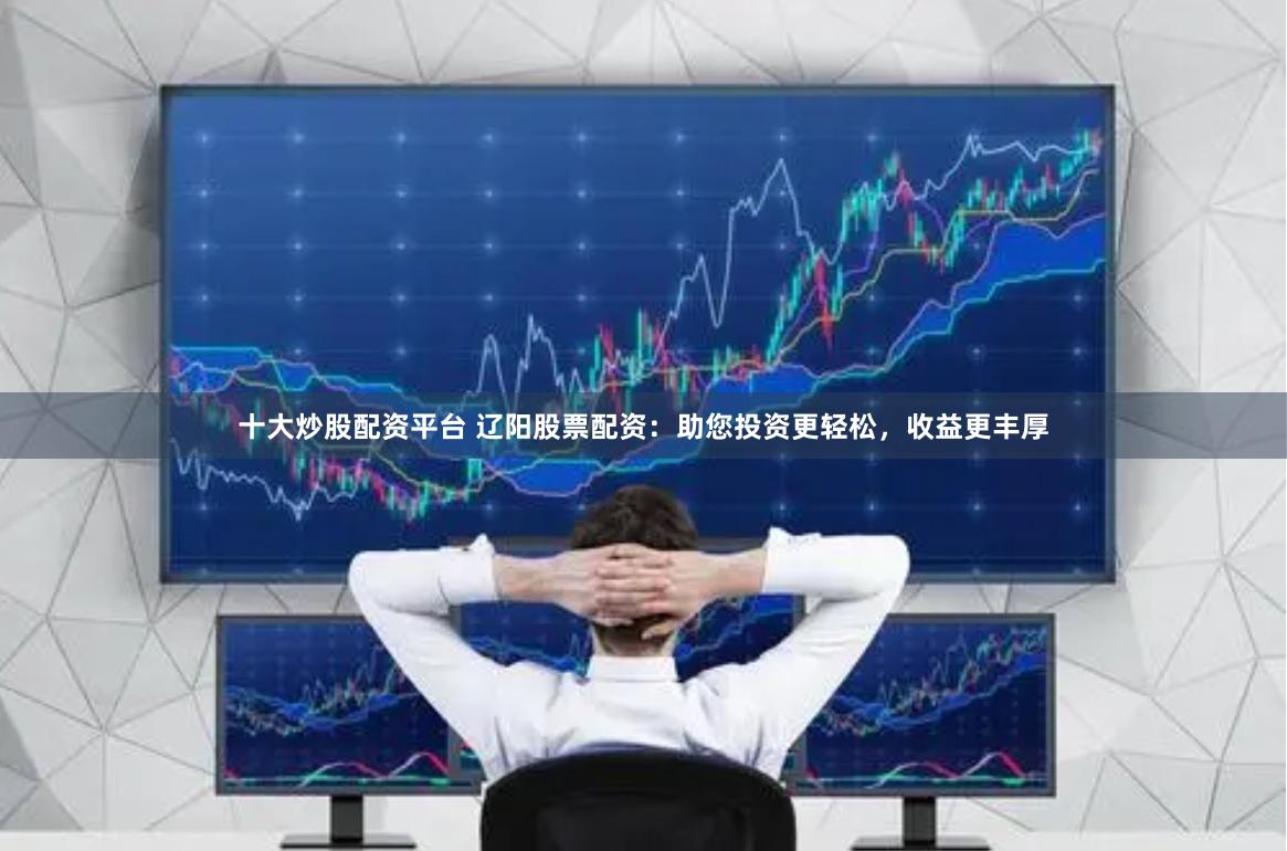 十大炒股配资平台 辽阳股票配资：助您投资更轻松，收益更丰厚