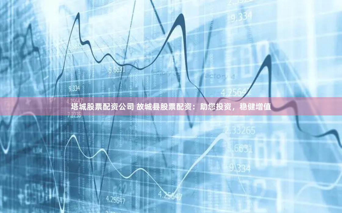 塔城股票配资公司 故城县股票配资：助您投资，稳健增值