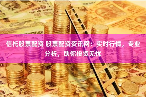 信托股票配资 股票配资资讯网：实时行情，专业分析，助你投资无忧