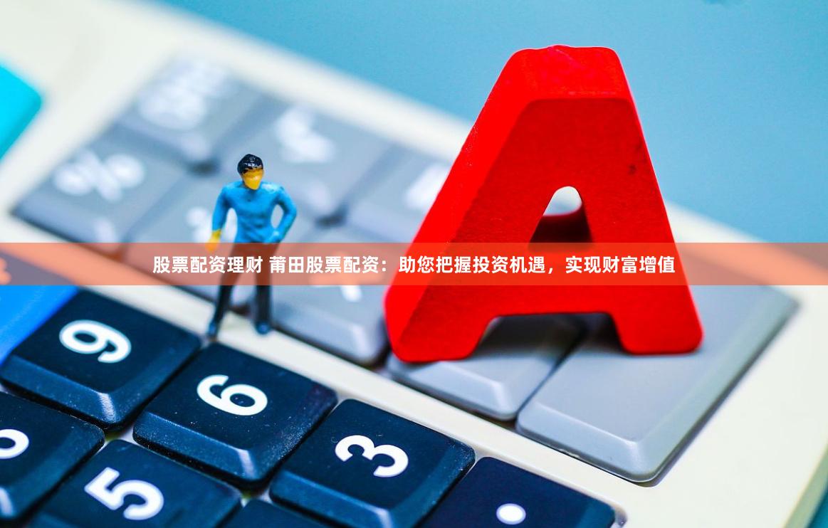 股票配资理财 莆田股票配资：助您把握投资机遇，实现财富增值