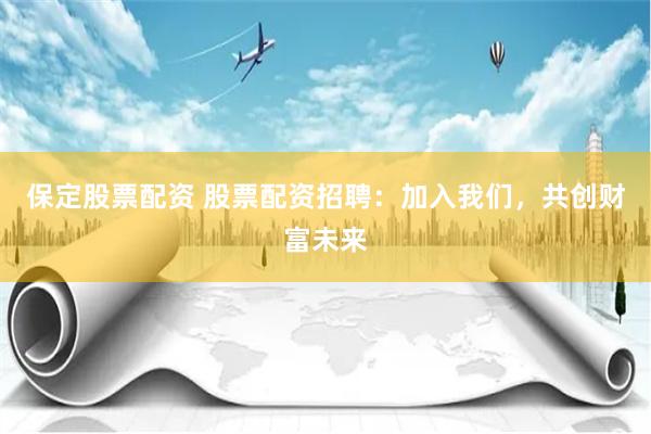 保定股票配资 股票配资招聘：加入我们，共创财富未来