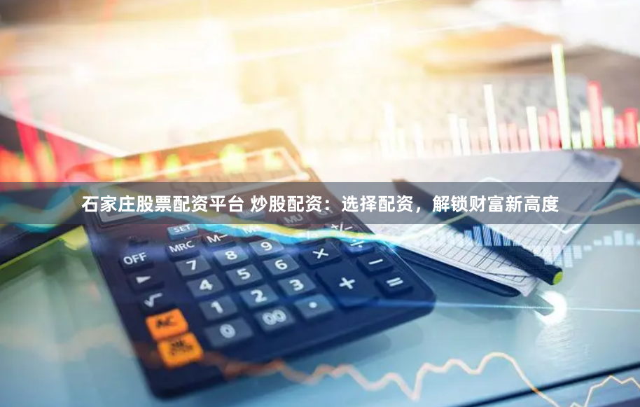 石家庄股票配资平台 炒股配资：选择配资，解锁财富新高度