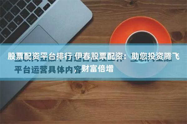 股票配资平台排行 伊春股票配资:助您投资腾飞,财富倍增