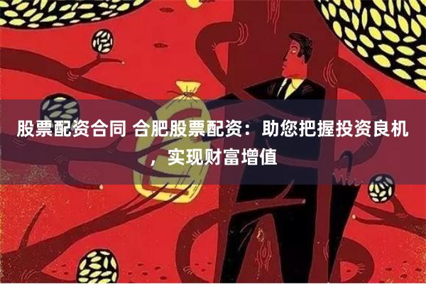 股票配资合同 合肥股票配资：助您把握投资良机，实现财富增值