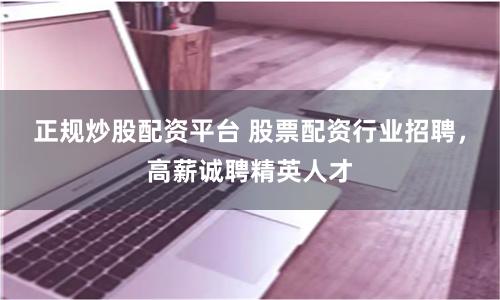 正规炒股配资平台 股票配资行业招聘,高薪诚聘精英人才