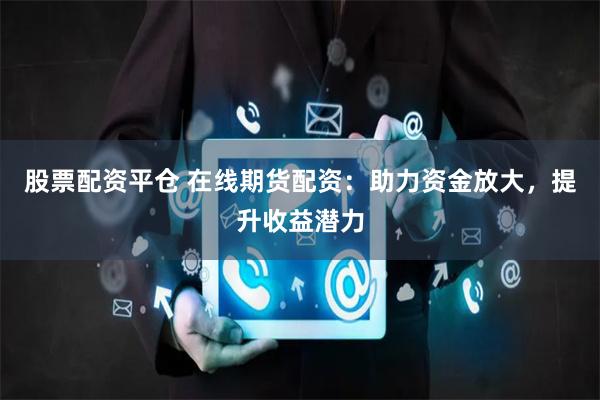 股票配资平仓 在线期货配资:助力资金放大,提升收益潜力
