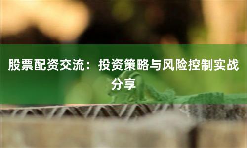 股票配资交流：投资策略与风险控制实战分享
